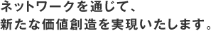 ネットワークを通じて、新たな価値創造を実現いたします。
